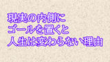 現実の内側にゴールを置くと人生は変わらない理由【今の『現実』を基準にすると人生は止まる】